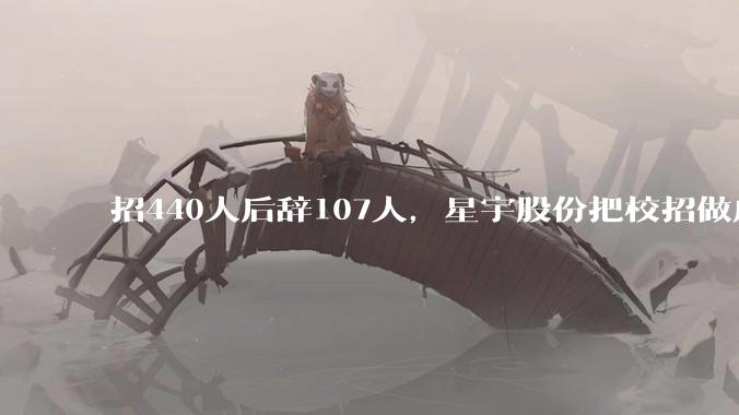招440人后辞107人，星宇股份把校招做成了一张可撤销期权_公司_岗位_张铭和