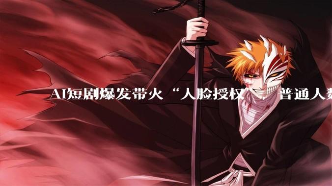 AI短剧爆发带火“人脸授权”，普通人数字肖像价格约每部100元_***购_授权人_行业