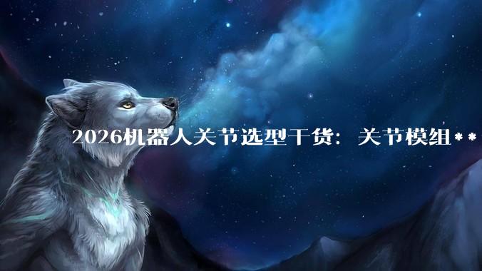 2026机器人关节选型干货：关节模组***购必须避开的五个大坑 - *