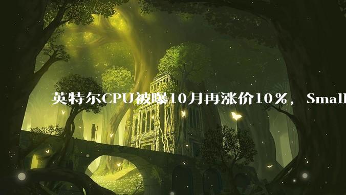 英特尔CPU被曝10月再涨价10%，Small Core低毛利产品线恐停产_陈立武_成本_部分