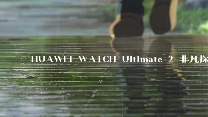 HUAWEI WATCH Ultimate 2 非凡探索全新配色，重新演绎户外美学 - *