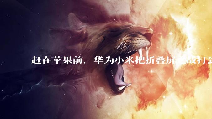 赶在苹果前，华为小米把折叠屏之战打到20000元了_雷军_直板机_芯片