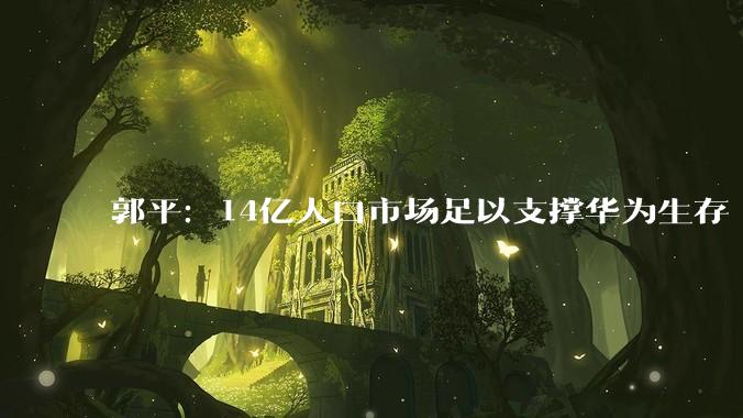 郭平：14亿人口市场足以支撑华为生存 供应链等学习苹果、AI领域要成英伟达_竞争力_行业_模型