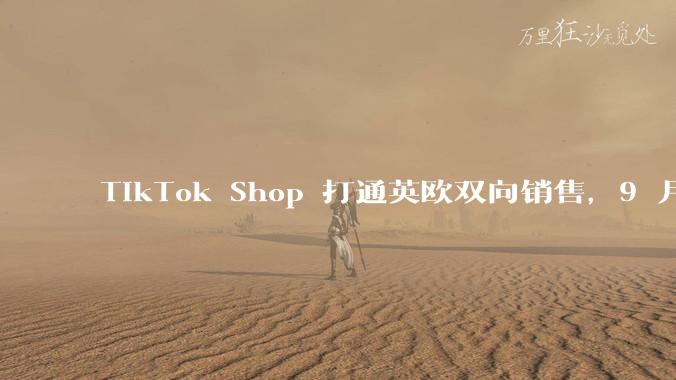 TikTok Shop 打通英欧双向销售，9 月 21 日开启试点 - *