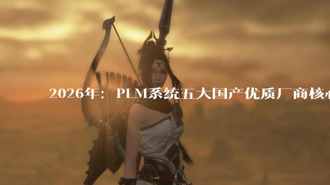2026年：PLM系统五大国产优质厂商核心功能解析，选型决策一次搞定 - *