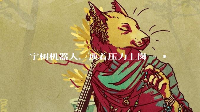 宇树机器人，顶着压力上岗 - *
