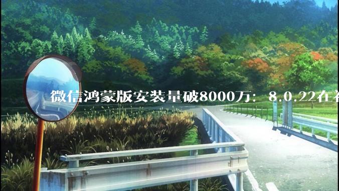 微信鸿蒙版安装量破8000万：8.0.22在补细节 - *