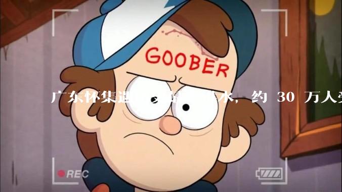 广东怀集遇历史最大洪水，约 30 万人受灾，积水最深处达 3 米，目前当地情况如何？